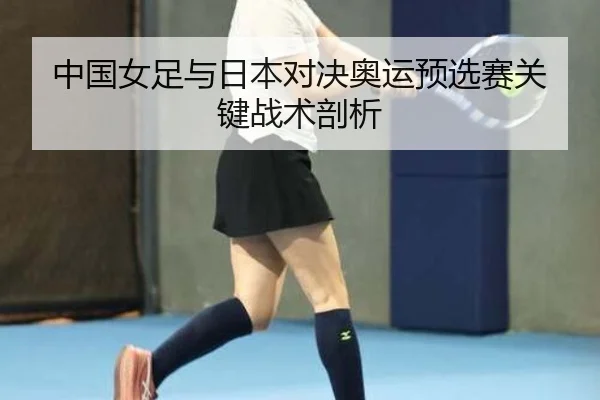 中国女足与日本对决奥运预选赛关键战术剖析